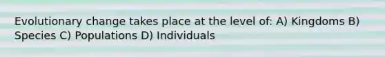 Evolutionary change takes place at the level of: A) Kingdoms B) Species C) Populations D) Individuals