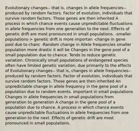 Evolutionary changes-- that is, changes in allele frequencies-- produced by random factors. Factor of evolution, individuals that survive random factors. Those genes are then inherited A process in which chance events cause unpredictable fluctuations in allele frequencies from one generation to the next. Effects of genetic drift are most pronounced in small populations. -smaller populations-> genetic drift is more importan -change in gene pool due to chanc -Random change in Allele frequencies smaller population more drastic it will be Changes in the gene pool of a small population due to chance. Tends to reduce genetic variation. Chronically small populations of endangered species often have limited genetic variation, due primarily to the effects of Evolutionary changes-- that is, changes in allele frequencies-- produced by random factors. Factor of evolution, individuals that survive random factors. Those genes are then inherited An unpredictable change in allele frequency in the gene pool of a population due to random events. important in small populations Changes in allele frequencies in small populations from generation to generation A change in the gene pool of a population due to chance. A process in which chance events cause unpredictable fluctuations in allele frequencies from one generation to the next. Effects of genetic drift are most pronounced in small populations.