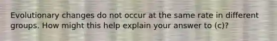 Evolutionary changes do not occur at the same rate in different groups. How might this help explain your answer to (c)?