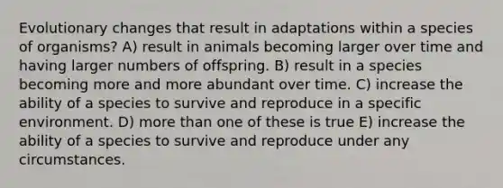 Evolutionary changes that result in adaptations within a species of organisms? A) result in animals becoming larger over time and having larger numbers of offspring. B) result in a species becoming more and more abundant over time. C) increase the ability of a species to survive and reproduce in a specific environment. D) more than one of these is true E) increase the ability of a species to survive and reproduce under any circumstances.