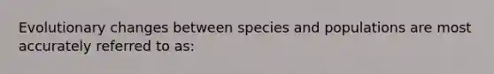 Evolutionary changes between species and populations are most accurately referred to as: