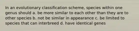 In an evolutionary classification scheme, species within one genus should a. be more similar to each other than they are to other species b. not be similar in appearance c. be limited to species that can interbreed d. have identical genes