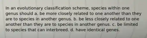 In an evolutionary classification scheme, species within one genus should a. be more closely related to one another than they are to species in another genus. b. be less closely related to one another than they are to species in another genus. c. be limited to species that can interbreed. d. have identical genes.