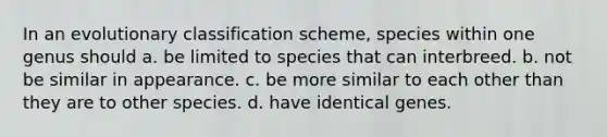 In an evolutionary classification scheme, species within one genus should a. be limited to species that can interbreed. b. not be similar in appearance. c. be more similar to each other than they are to other species. d. have identical genes.