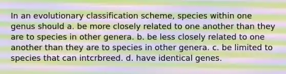 In an evolutionary classification scheme, species within one genus should a. be more closely related to one another than they are to species in other genera. b. be less closely related to one another than they are to species in other genera. c. be limited to species that can intcrbreed. d. have identical genes.