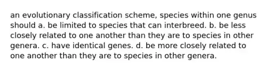 an evolutionary classification scheme, species within one genus should a. be limited to species that can interbreed. b. be less closely related to one another than they are to species in other genera. c. have identical genes. d. be more closely related to one another than they are to species in other genera.