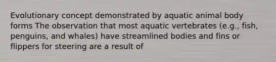 Evolutionary concept demonstrated by aquatic animal body forms The observation that most aquatic vertebrates (e.g., fish, penguins, and whales) have streamlined bodies and fins or flippers for steering are a result of