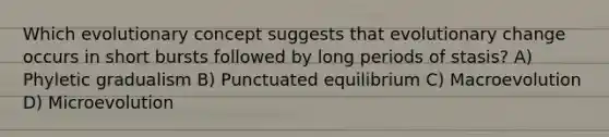 Which evolutionary concept suggests that evolutionary change occurs in short bursts followed by long periods of stasis? A) Phyletic gradualism B) Punctuated equilibrium C) Macroevolution D) Microevolution