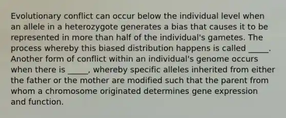 Evolutionary conflict can occur below the individual level when an allele in a heterozygote generates a bias that causes it to be represented in more than half of the individual's gametes. The process whereby this biased distribution happens is called _____. Another form of conflict within an individual's genome occurs when there is _____, whereby specific alleles inherited from either the father or the mother are modified such that the parent from whom a chromosome originated determines gene expression and function.