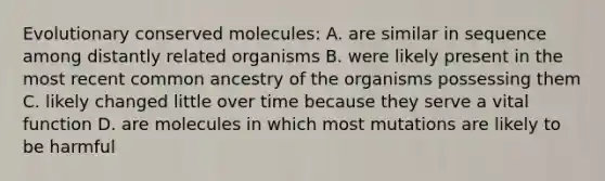 Evolutionary conserved molecules: A. are similar in sequence among distantly related organisms B. were likely present in the most recent common ancestry of the organisms possessing them C. likely changed little over time because they serve a vital function D. are molecules in which most mutations are likely to be harmful