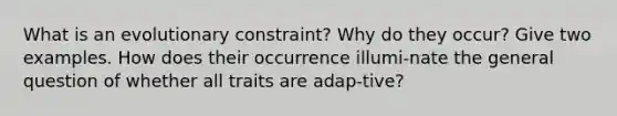 What is an evolutionary constraint? Why do they occur? Give two examples. How does their occurrence illumi-nate the general question of whether all traits are adap-tive?