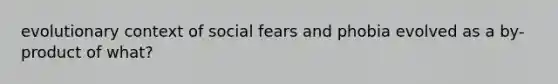 evolutionary context of social fears and phobia evolved as a by-product of what?