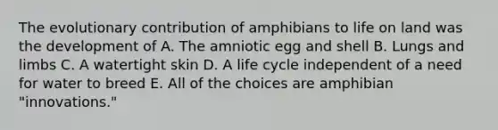 The evolutionary contribution of amphibians to life on land was the development of A. The amniotic egg and shell B. Lungs and limbs C. A watertight skin D. A life cycle independent of a need for water to breed E. All of the choices are amphibian "innovations."