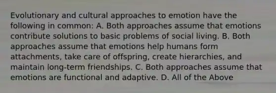 Evolutionary and cultural approaches to emotion have the following in common: A. Both approaches assume that emotions contribute solutions to basic problems of social living. B. Both approaches assume that emotions help humans form attachments, take care of offspring, create hierarchies, and maintain long-term friendships. C. Both approaches assume that emotions are functional and adaptive. D. All of the Above