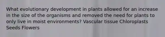 What evolutionary development in plants allowed for an increase in the size of the organisms and removed the need for plants to only live in moist environments? Vascular tissue Chloroplasts Seeds Flowers