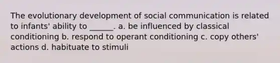 The evolutionary development of social communication is related to infants' ability to ______. a. be influenced by classical conditioning b. respond to operant conditioning c. copy others' actions d. habituate to stimuli