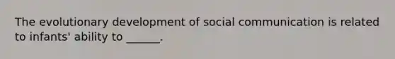 The evolutionary development of social communication is related to infants' ability to ______.