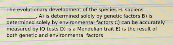 The evolutionary development of the species H. sapiens ____________. A) is determined solely by genetic factors B) is determined solely by environmental factors C) can be accurately measured by IQ tests D) is a Mendelian trait E) is the result of both genetic and environmental factors