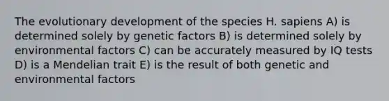 The evolutionary development of the species H. sapiens A) is determined solely by genetic factors B) is determined solely by environmental factors C) can be accurately measured by IQ tests D) is a Mendelian trait E) is the result of both genetic and environmental factors