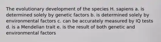 The evolutionary development of the species H. sapiens a. is determined solely by genetic factors b. is determined solely by environmental factors c. can be accurately measured by IQ tests d. is a Mendelian trait e. is the result of both genetic and environmental factors