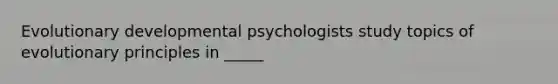 Evolutionary developmental psychologists study topics of evolutionary principles in _____