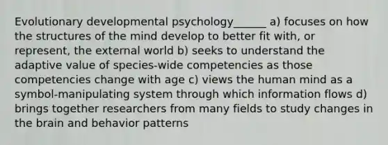 Evolutionary developmental psychology______ a) focuses on how the structures of the mind develop to better fit with, or represent, the external world b) seeks to understand the adaptive value of species-wide competencies as those competencies change with age c) views the human mind as a symbol-manipulating system through which information flows d) brings together researchers from many fields to study changes in the brain and behavior patterns