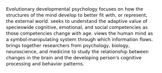 Evolutionary developmental psychology focuses on how the structures of the mind develop to better fit with, or represent, the external world. seeks to understand the adaptive value of specieswide cognitive, emotional, and social competencies as those competencies change with age. views the human mind as a symbol-manipulating system through which information flows. brings together researchers from psychology, biology, neuroscience, and medicine to study the relationship between changes in <a href='https://www.questionai.com/knowledge/kLMtJeqKp6-the-brain' class='anchor-knowledge'>the brain</a> and the developing person's cognitive processing and behavior patterns.