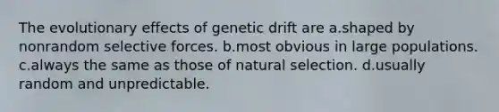 The evolutionary effects of genetic drift are a.shaped by nonrandom selective forces. b.most obvious in large populations. c.always the same as those of natural selection. d.usually random and unpredictable.