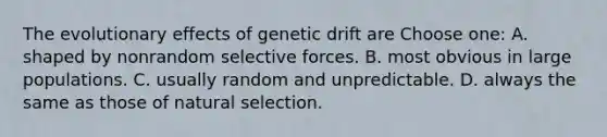 The evolutionary effects of genetic drift are Choose one: A. shaped by nonrandom selective forces. B. most obvious in large populations. C. usually random and unpredictable. D. always the same as those of natural selection.