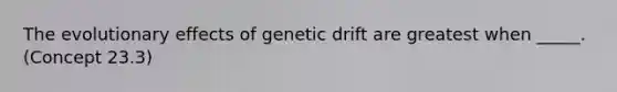 The evolutionary effects of genetic drift are greatest when _____. (Concept 23.3)