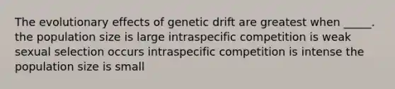 The evolutionary effects of genetic drift are greatest when _____. the population size is large intraspecific competition is weak sexual selection occurs intraspecific competition is intense the population size is small