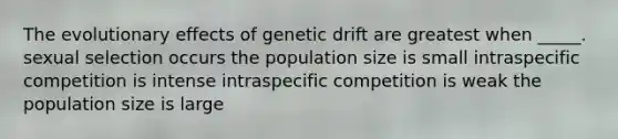 The evolutionary effects of genetic drift are greatest when _____. sexual selection occurs the population size is small intraspecific competition is intense intraspecific competition is weak the population size is large