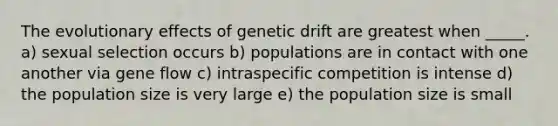 The evolutionary effects of genetic drift are greatest when _____. a) sexual selection occurs b) populations are in contact with one another via gene flow c) intraspecific competition is intense d) the population size is very large e) the population size is small