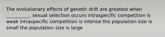 The evolutionary effects of genetic drift are greatest when __________. sexual selection occurs intraspecific competition is weak intraspecific competition is intense the population size is small the population size is large