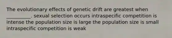 The evolutionary effects of genetic drift are greatest when __________. sexual selection occurs intraspecific competition is intense the population size is large the population size is small intraspecific competition is weak