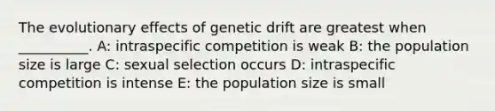 The evolutionary effects of genetic drift are greatest when __________. A: intraspecific competition is weak B: the population size is large C: sexual selection occurs D: intraspecific competition is intense E: the population size is small