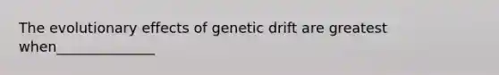 The evolutionary effects of genetic drift are greatest when______________