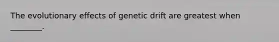 The evolutionary effects of genetic drift are greatest when ________.