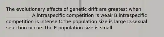 The evolutionary effects of genetic drift are greatest when __________. A.intraspecific competition is weak B.intraspecific competition is intense C.the population size is large D.sexual selection occurs the E.population size is small