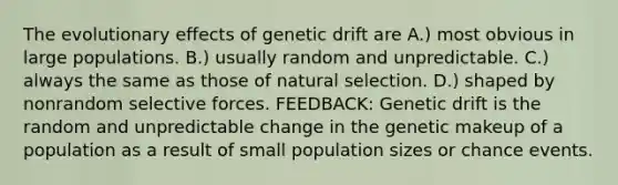 The evolutionary effects of genetic drift are A.) most obvious in large populations. B.) usually random and unpredictable. C.) always the same as those of natural selection. D.) shaped by nonrandom selective forces. FEEDBACK: Genetic drift is the random and unpredictable change in the genetic makeup of a population as a result of small population sizes or chance events.