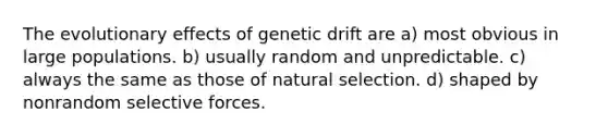 The evolutionary effects of genetic drift are a) most obvious in large populations. b) usually random and unpredictable. c) always the same as those of natural selection. d) shaped by nonrandom selective forces.