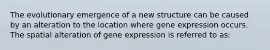 The evolutionary emergence of a new structure can be caused by an alteration to the location where <a href='https://www.questionai.com/knowledge/kFtiqWOIJT-gene-expression' class='anchor-knowledge'>gene expression</a> occurs. The spatial alteration of gene expression is referred to as: