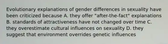 Evolutionary explanations of gender differences in sexuality have been criticized because A. they offer "after-the-fact" explanations B. standards of attractiveness have not changed over time C. they overestimate cultural influences on sexuality D. they suggest that environment overrides genetic influences