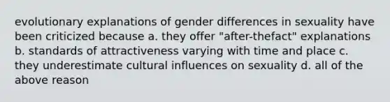 evolutionary explanations of gender differences in sexuality have been criticized because a. they offer "after-thefact" explanations b. standards of attractiveness varying with time and place c. they underestimate cultural influences on sexuality d. all of the above reason