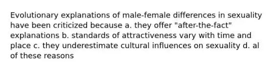 Evolutionary explanations of male-female differences in sexuality have been criticized because a. they offer "after-the-fact" explanations b. standards of attractiveness vary with time and place c. they underestimate cultural influences on sexuality d. al of these reasons