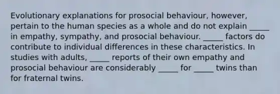 Evolutionary explanations for prosocial behaviour, however, pertain to the human species as a whole and do not explain _____ in empathy, sympathy, and prosocial behaviour. _____ factors do contribute to individual differences in these characteristics. In studies with adults, _____ reports of their own empathy and prosocial behaviour are considerably _____ for _____ twins than for fraternal twins.