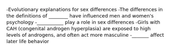 -Evolutionary explanations for sex differences -The differences in the definitions of ________ have influenced men and women's psychology -___________ play a role in sex differences -Girls with CAH (congenital androgen hyperplasia) are exposed to high levels of androgens, and often act more masculine -_______ affect later life behavior