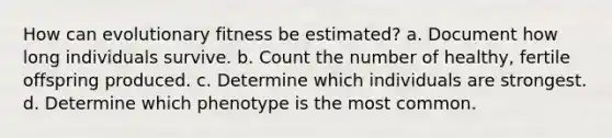 How can evolutionary fitness be estimated? a. Document how long individuals survive. b. Count the number of healthy, fertile offspring produced. c. Determine which individuals are strongest. d. Determine which phenotype is the most common.