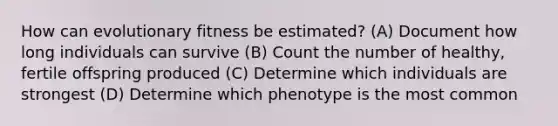 How can evolutionary fitness be estimated? (A) Document how long individuals can survive (B) Count the number of healthy, fertile offspring produced (C) Determine which individuals are strongest (D) Determine which phenotype is the most common