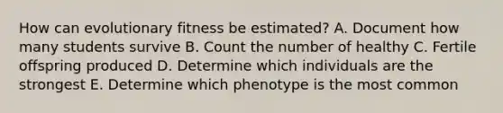 How can evolutionary fitness be estimated? A. Document how many students survive B. Count the number of healthy C. Fertile offspring produced D. Determine which individuals are the strongest E. Determine which phenotype is the most common